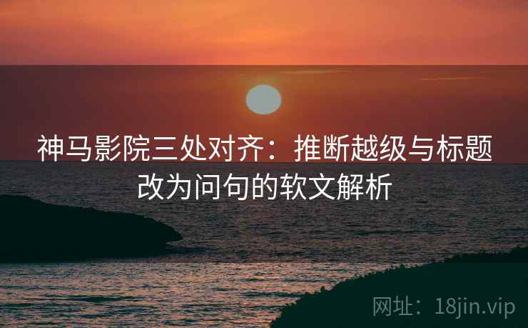 神马影院三处对齐：推断越级与标题改为问句的软文解析