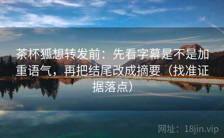 茶杯狐想转发前：先看字幕是不是加重语气，再把结尾改成摘要（找准证据落点）