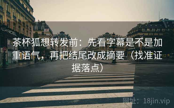茶杯狐想转发前：先看字幕是不是加重语气，再把结尾改成摘要（找准证据落点）