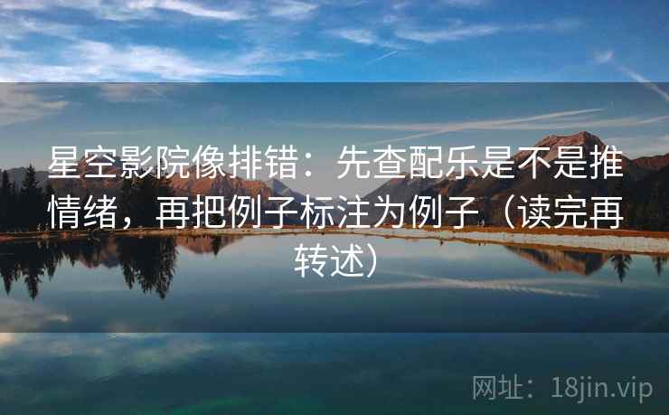 星空影院像排错：先查配乐是不是推情绪，再把例子标注为例子（读完再转述）