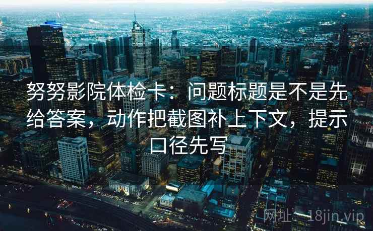 努努影院体检卡：问题标题是不是先给答案，动作把截图补上下文，提示口径先写
