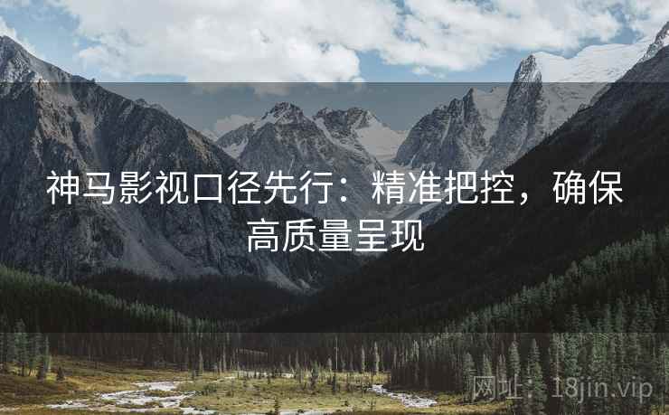 神马影视口径先行：精准把控，确保高质量呈现