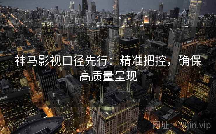 神马影视口径先行：精准把控，确保高质量呈现