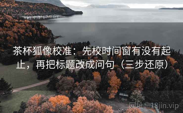 茶杯狐像校准：先校时间窗有没有起止，再把标题改成问句（三步还原）
