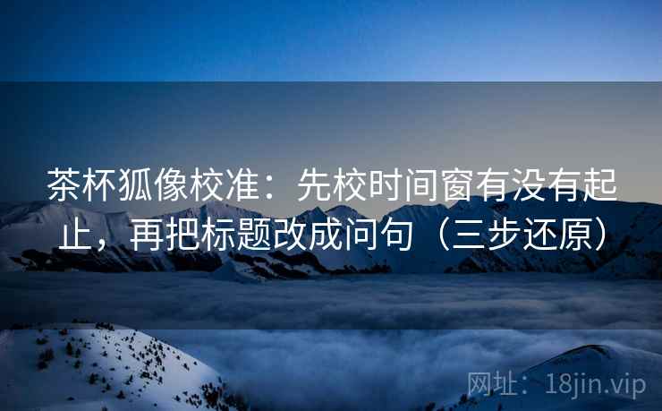 茶杯狐像校准：先校时间窗有没有起止，再把标题改成问句（三步还原）