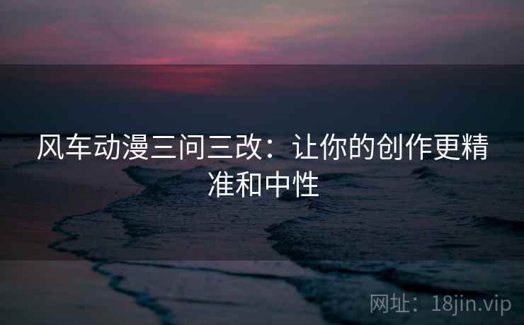 风车动漫三问三改：让你的创作更精准和中性