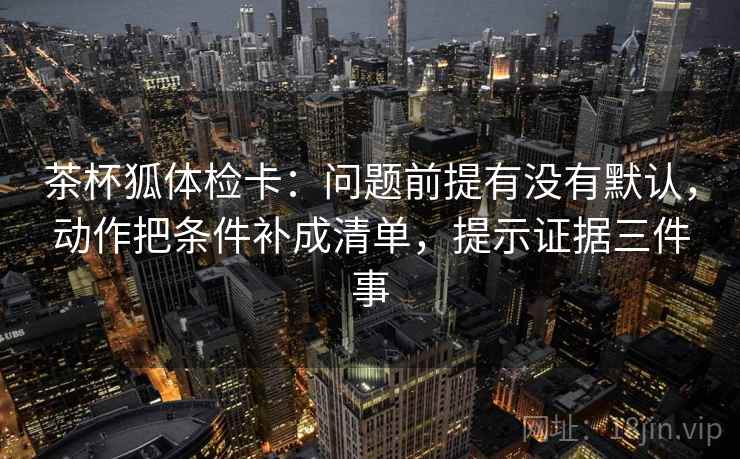 茶杯狐体检卡：问题前提有没有默认，动作把条件补成清单，提示证据三件事