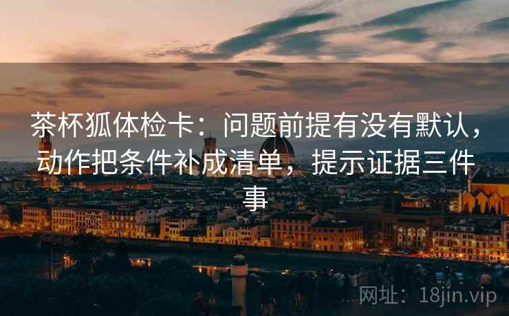 茶杯狐体检卡：问题前提有没有默认，动作把条件补成清单，提示证据三件事