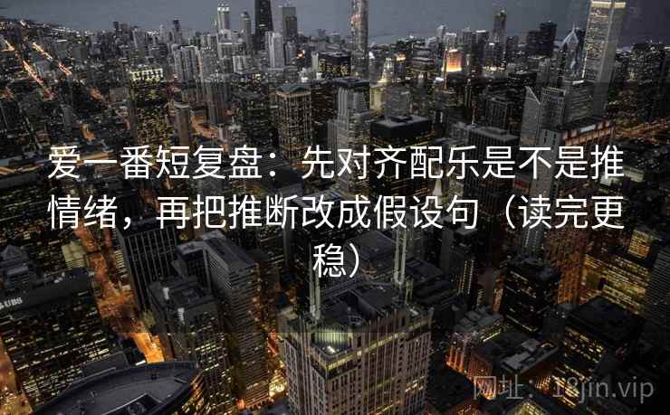 爱一番短复盘：先对齐配乐是不是推情绪，再把推断改成假设句（读完更稳）