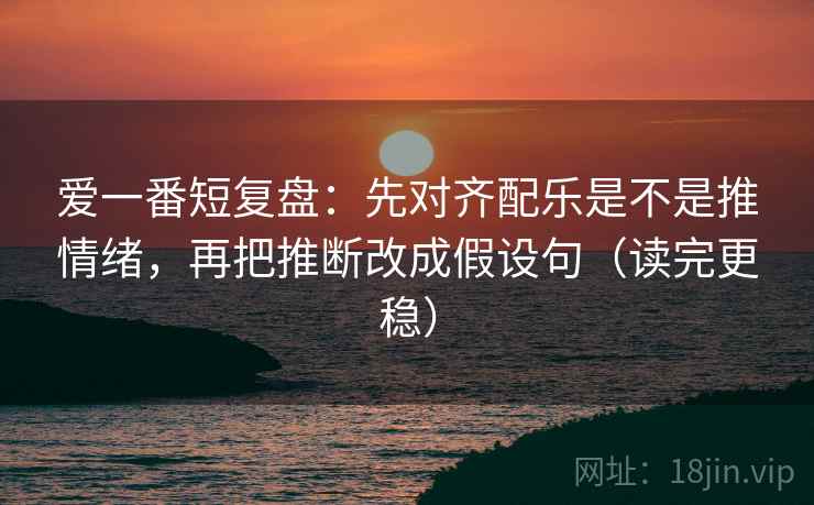 爱一番短复盘：先对齐配乐是不是推情绪，再把推断改成假设句（读完更稳）
