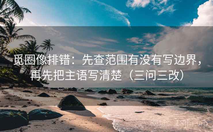 觅圈像排错：先查范围有没有写边界，再先把主语写清楚（三问三改）