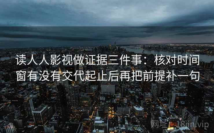 读人人影视做证据三件事：核对时间窗有没有交代起止后再把前提补一句